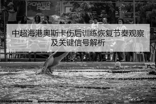 中超海港奥斯卡伤后训练恢复节奏观察及关键信号解析